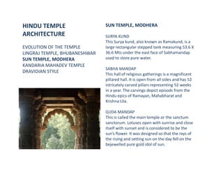 HINDU TEMPLE
ARCHITECTURE
EVOLUTION OF THE TEMPLE
LINGRAJ TEMPLE, BHUBANESHWAR
SUN TEMPLE, MODHERA
KANDARIA MAHADEV TEMPLE
DRAVIDIAN STYLE
SUN TEMPLE, MODHERA
SURYA KUND
This Surya kund, also known as Ramakund, is a
large rectangular stepped tank measuring 53.6 X
36.6 Mts under the east face of Sabhamandap
used to store pure water.
SABHA MANDAP
This hall of religious gatherings is a magnificent
pillared hall. It is open from all sides and has 52
intricately carved pillars representing 52 weeks
in a year. The carvings depict episods from the
Hindu epics of Ramayan, Mahabharat and
Krishna Lila.
GUDA MANDAP
This is called the main temple or the sanctum
sanctorum. Lotuses open with sunrise and close
itself with sunset and is considered to be the
sun’s flower. It was designed so that the rays of
the rising and setting sun on the day fell on the
bejewelled pure gold idol of sun.
 