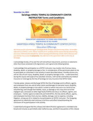 November	
  1st,	
  2015	
  
Saratoga	
  HINDU	
  TEMPLE	
  &	
  COMMUNITY	
  CENTER	
  	
  
INSTRUCTOR	
  Terms	
  and	
  Conditions	
  
	
  
MANDATORY	
  AGREEMENT	
  TO	
  TERMS	
  AND	
  CONDITIONS	
  
	
  AND	
  RELEASE	
  OF	
  ALL	
  CLAIMS	
  
SARATOGA	
  HINDU	
  TEMPLE	
  &	
  COMMUNITY	
  CENTER	
  (SHTCC)	
  
Education	
  Offerings	
  
We	
  thank	
  you	
  for	
  volunteering	
  for	
  Saratoga	
  Hindu	
  Temple	
  and	
  Community	
  Center,	
  hereinafter	
  
referred	
  to	
  as	
  SHTCC,	
  event.	
  Please	
  read	
  this	
  form	
  carefully	
  and	
  be	
  aware	
  that	
  by	
  volunteering,	
  
you/	
  your	
  child	
  and	
  extended	
  family	
  	
  will	
  be	
  waiving	
  and	
  releasing	
  certain	
  claims	
  that	
  you	
  and	
  
your	
  family	
  may	
  sustain	
  in	
  perpetuity.	
  City	
  referred	
  in	
  this	
  agreement	
  refers	
  to	
  the	
  City	
  of	
  
Saratoga.	
  
	
  
I	
  acknowledge	
  hereby,	
  of	
  my	
  own	
  free	
  will	
  and	
  without	
  inducements,	
  promises	
  or	
  statements	
  
other	
  than	
  those	
  contained	
  in	
  this	
  Agreement,	
  and	
  I	
  agree	
  to	
  the	
  following	
  below.	
  
	
  
I	
  acknowledge	
  that	
  participation	
  as	
  a	
  SHTCC	
  instructor	
  may	
  involve	
  risk	
  of	
  serious	
  injury,	
  
disability,	
  death,	
  or	
  property	
  damage	
  or	
  loss.	
  In	
  consideration	
  of	
  the	
  permission	
  given	
  to	
  me	
  
to	
  participate	
  as	
  a	
  Volunteer	
  in	
  the	
  activity	
  or	
  event	
  described	
  above,	
  I	
  hereby	
  assume	
  any	
  
and	
  all	
  risks	
  of	
  such	
  injury,	
  disability,	
  death,	
  or	
  property	
  damage	
  or	
  loss.	
  	
  I	
  understand	
  that,	
  
during	
  the	
  course	
  and	
  scope	
  of	
  my	
  volunteer	
  services,	
  I	
  will	
  not	
  be	
  covered	
  by	
  any	
  medical	
  
insurance	
  or	
  coverage	
  by	
  the	
  City	
  of	
  Saratoga	
  nor	
  any	
  insurance	
  that	
  SHTCC	
  holds	
  .	
  
	
  	
  
I	
  hereby	
  waive,	
  release	
  and	
  discharge	
  SHTCC	
  the	
  City	
  of	
  Saratoga	
  and	
  its	
  officers,	
  agents,	
  
and	
  employees	
  from	
  any	
  and	
  all	
  other	
  claims	
  and	
  damages	
  for	
  personal	
  injury,	
  disability,	
  
death,	
  or	
  property	
  damage	
  or	
  loss	
  which	
  I	
  sustain	
  or	
  which	
  may	
  occur	
  as	
  a	
  result	
  of	
  my	
  
volunteering,	
  even	
  though	
  that	
  liability,	
  injury,	
  or	
  damage	
  or	
  loss	
  may	
  arise	
  out	
  of	
  the	
  
negligent	
  acts,	
  omissions	
  or	
  other	
  legal	
  fault	
  of	
  SHTCC	
  the	
  City	
  or	
  its	
  officers,	
  agents,	
  and	
  
employees.	
  	
  I	
  further	
  agree	
  to	
  indemnify	
  and	
  hold	
  SHTCC,	
  the	
  City	
  and	
  its	
  officers,	
  agents,	
  
and	
  employees	
  harmless	
  from	
  any	
  loss,	
  liability,	
  damage,	
  cost	
  or	
  expense,	
  including	
  
litigation,	
  arising	
  out	
  of	
  or	
  related	
  to	
  my	
  participation	
  as	
  SHTCC	
  instructor.	
  The	
  foregoing	
  
agreement	
  to	
  indemnify	
  shall	
  continue	
  in	
  full	
  force	
  and	
  effect	
  notwithstanding	
  the	
  
conclusion	
  of	
  my	
  participation	
  in	
  the	
  activity.	
  	
  
	
  
I	
  understand	
  and	
  agree	
  that	
  this	
  release	
  and	
  indemnification	
  agreement	
  is	
  intended	
  to	
  be	
  
broad	
  and	
  inclusive	
  as	
  permitted	
  under	
  California	
  Law,	
  and	
  that	
  if	
  any	
  portion	
  of	
  this	
  release	
  
 