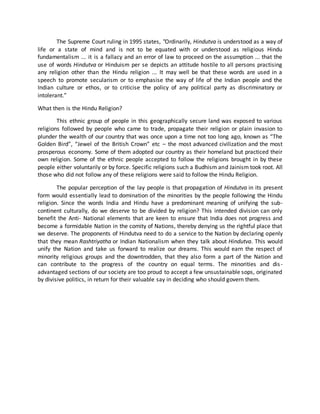 The Supreme Court ruling in 1995 states, "Ordinarily, Hindutva is understood as a way of
life or a state of mind and is not to be equated with or understood as religious Hindu
fundamentalism ... it is a fallacy and an error of law to proceed on the assumption ... that the
use of words Hindutva or Hinduism per se depicts an attitude hostile to all persons practising
any religion other than the Hindu religion ... It may well be that these words are used in a
speech to promote secularism or to emphasise the way of life of the Indian people and the
Indian culture or ethos, or to criticise the policy of any political party as discriminatory or
intolerant.”
What then is the Hindu Religion?
This ethnic group of people in this geographically secure land was exposed to various
religions followed by people who came to trade, propagate their religion or plain invasion to
plunder the wealth of our country that was once upon a time not too long ago, known as “The
Golden Bird”, “Jewel of the British Crown” etc – the most advanced civilization and the most
prosperous economy. Some of them adopted our country as their homeland but practiced their
own religion. Some of the ethnic people accepted to follow the religions brought in by these
people either voluntarily or by force. Specific religions such a Budhism and Jainism took root. All
those who did not follow any of these religions were said to follow the Hindu Religion.
The popular perception of the lay people is that propagation of Hindutva in its present
form would essentially lead to domination of the minorities by the people following the Hindu
religion. Since the words India and Hindu have a predominant meaning of unifying the sub-
continent culturally, do we deserve to be divided by religion? This intended division can only
benefit the Anti- National elements that are keen to ensure that India does not progress and
become a formidable Nation in the comity of Nations, thereby denying us the rightful place that
we deserve. The proponents of Hindutva need to do a service to the Nation by declaring openly
that they mean Rashtriyatha or Indian Nationalism when they talk about Hindutva. This would
unify the Nation and take us forward to realize our dreams. This would earn the respect of
minority religious groups and the downtrodden, that they also form a part of the Nation and
can contribute to the progress of the country on equal terms. The minorities and dis-
advantaged sections of our society are too proud to accept a few unsustainable sops, originated
by divisive politics, in return for their valuable say in deciding who should govern them.
 