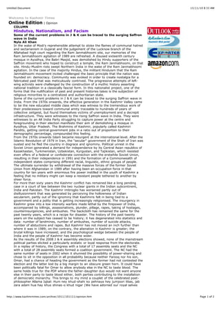 13/11/10 8:33 AMUntitled Document
Page 1 of 2http://www.kashmirtimes.com/archive/1011/101111/opinion.htm
Welcome to Kashmir Times
Online Edition | Opinion
COLUMN
Hindutva, Nationalism, and Facism
Some of the current problems in J & K can be traced to the surging Saffron
wave in India
Nyla Ali Khan
In the wake of Modi's reprehensible attempt to stoke the flames of communal hatred
and sectarianism in Gujarat and the judgement of the Lucknow branch of the
Allahabad high court regarding the Ram Janmabhoomi site, our memories of the
Ram Janmabhoomi agitation of 1989 are refreshed. A disused sixteenth century
mosque in Ayodhya, the Babri Masjid, was demolished by Hindu supporters of the
Saffron movement who hoped to construct a temple, the Ram Janmabhoomi, on that
site. Hindu-Muslim riots swept Northern India in the wake of the Ram Janmabhoomi
agitation. In the case of the majority Hindus, the militant Hinduism that the Ram
Janmabhoomi movement incited challenged the basic principle that the nation was
founded on: democracy. Community was evoked in order to create nostalgia for a
fabricated past that was meticulously contrived. The progressive attempts of left-
wing activists were challenged by the construction of a mythic history asserting
national tradition in a classically fascist form. In this nationalist project, one of the
forms that the nullification of past and present histories takes is the subjection of
religious minorities to a centralized and authoritarian state.
Some of the current problems in J & K can be traced to the surging Saffron wave in
India. From the 1970s onwards, the effective generation in the Kashmir Valley came
to be the new educated middle class which was witness to the tremendous work of
their predecessors toward communal amity traceable to hundreds of years of
collective zeitgeist, but found themselves victims of unemployment and a decrepit
infrastructure. They were witnesses to the rising Saffron wave in India. They were
witnesses to an All India Party struggling to capture power at the centre and
foregrounding in their election manifesto their aim of demolishing a mosque in
Ayodhya, Uttar Pradesh. The Brahmins of Kashmir, popularly called Kashmiri
Pandits, getting central government jobs in a ratio out of proportion to their
demographic percentage, compounded this feeling.
From the 1970s onwards Islam became resurgent at the international level. After the
Islamic Revolution of 1979 in Iran, the "secular" government of the Shah of Iran was
ousted and he fled the country in disgrace and ignominy. Political unrest in the
Soviet Union generated a demand for independence by its Central Asian republics of
Kazakhastan, Turkmenistan, Uzbekistan, Kyrgystan, and Tajikistan, which resisted
even offers of a federal or confederate connection with the erstwhile Soviet Union,
resulting in their independence in 1991 and the formation of a Commonwealth of
independent states comprising different racial, linguistic, ethnic groups of people.
The ultimate surrender by withdrawal of the massive forces of the former Soviet
Union from Afghanistan in 1989 after having been an occupation force in that
country for ten years with enormous fire power instilled in the youth of Kashmir a
feeling that no military might can keep a resistant people tethered to another by
sheer force.
For more than sixty years the Kashmir conflict has remained like a long pending
case in a court of law between the two nuclear giants in the Indian subcontinent,
India and Pakistan. The Kashmir imbroglio has worsened partly out of
disillusionment that was generated by perceiving the hollowness of Indian
secularism, partly out of the ignominy that Kashmiris felt in being tied to a
government and a polity that is getting increasingly religionised. The insurgency in
Kashmir grew into a low intensity warfare made lethal by the firepower of India,
accompanied by killings, assassinations, plunder, pillage, rapes, taking of hostages,
counterinsurgencies, and ambushes. The backcloth has remained the same for the
past twenty years, which is a recipe for disaster. The history of the past twenty
years on the subject has ceased to be history; it has degenerated into statistics and
data: number of landmines, number of ambushes, number of suicide attacks,
number of abductions and rapes. But Kashmir has not moved an inch further than
where it was in 1989; on the contrary, the alienation in Kashmir is greater; the
brutal killings have increased; and the psychological wedge between the people of
India and the people of Kashmir has become wider.
As the results of the 2008 J & K assembly elections showed, none of the mainstream
political parties elicited a particularly ecstatic or loyal response from the electorate.
In a replay of history, the Congress with a total of 17 assembly seats and the NC
with a total of 28 assembly seats formed a coalition government. The NC had the
same number of seats in 2002 when it shunned the possibility of power-sharing and
chose to sit in the opposition in all probability because neither Farooq nor his son,
Omar, had a chance of heading the government as the former had not contested the
election and the latter lost by a big margin to an obscure green horn. It could have
been politically fatal for Omar to allow anybody else in the NC to taste blood. The
same holds true for the PDP where the father-daughter duo would not want anyone
else in their party to taste blood either, both parties contributing to the installation
of democratic monarchy. This brings to my mind a couplet of the celebrated poet-
philosopher Allama Iqbal: Hum ney khud-shahi ko pehnaya hey jumjoori libas, jab
zara adam hua hay khus shinas-o khud nigar (We have adorned our royal selves
 