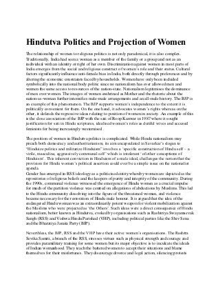 Hindutva Politics and Projection of Women
The relationship of women to religious politics is not only paradoxical, it is also complex.
Traditionally, India had seen a woman as a member of the family or a group and not as an
individual with an identity or right of her own. Discrimination against women in most parts of
India emerges from the social and religious construct of women’s role and their status. Cultural
factors significantly influence anti-female bias in India, both directly through preferences and by
altering the economic constraints faced by households. Women have only been included
symbolically into the national body politic since no nationalism has ever allowed men and
women the same access to resources of the nation-state. Nationalism legitimises the dominance
of men over women. The images of women enshrined as Mother and the rhetoric about the
nation-as-woman further intensifies male-male arrangements and an all-male history. The BJP is
an example of this phenomenon. The BJP supports women’s independence to the extent it is
politically convenient for them. On the one hand, it advocates women’s rights whereas on the
other, it defends the regressive ideas relating to position of women in society. An example of this
is the close association of the BJP with the sati of Roop Kanwar in 1987 where it sought
justification for sati in Hindu scriptures, idealised women’s roles as dutiful wives and accused
feminists for being increasingly westernised .
The position of women in Hindutva politics is complicated. While Hindu nationalism may
preach both democracy and authoritarianism, its aim encapsulated in Savarkar’s slogan to
“Hinduize politics and militarize Hinduism” involves a ‘specific construction of Hindu self – a
virile, masculine, aggressively communal self’ which is intolerant ‘of other conceptions of
Hinduism’. This inherent conviction in Hinduism of a male ideal, challenges the notion that the
provision for Hindu women’s political assertion could ever be a simple issue on the nationalist
agenda.
Gender has emerged in RSS ideology as a politicised entity whereby women are depicted as the
repositories of religious beliefs and the keepers of purity and integrity of the community. During
the 1990s, communal violence witnessed the emergence of Hindu women as a crucial impulse
for much of the partition violence was centred on allegations of abductions by Muslims. This led
to the Hindu community dissolving into the figure of the threatened woman, and violence
became necessary for the restoration of Hindu male honour. It is argued that the idea of the
endangered Hindu woman was an extraordinarily potent weapon for violent mobilization against
the Muslims who were projected as ‘the Others’. Such ideas were a direct consequence of Hindu
nationalism, better known as Hindutva, evoked by organisations such as Rashtriya Swayamsevak
Sangh (RSS) and Vishwa Hindu Parishad (VHP), including political parties like the Shiv Sena
and the Bharatiya Janata Party (BJP).
Neverthless, the BJP, RSS and the VHP have their active women’s organisations. The Rashtra
Sevika Samiti, a branch of the RSS, stresses virtues such as physical strength and courage and
provides paramilitary training for some women but its major objective is to inculcate the ideals
of Indian womanhood. They teach the battered women to accept their situations and blame
themselves for their misfortunes. They discourage divorce and legal action, silencing protests
 