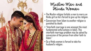 • The Muslim religion forbids a man to marry an
Hindu girl so he’s forced to give up his religion.
• Conversion from Islam to another religion is
punished by death.
• “Interfaith marriage is one amongst the most
fundamental sinful actions in Islam. This
interfaith marriage problem may be solved by
conversion of the person from other faith to
Islam.”
• So a Hindu woman is forced to take his
husband’s religion.
 
