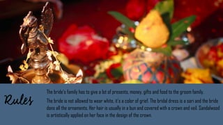 The bride’s family has to give a lot of presents, money, gifts and food to the groom family.
The bride is not allowed to wear white, it’s a color of grief. The bridal dress is a sari and the bride
dons all the ornaments. Her hair is usually in a bun and covered with a crown and veil. Sandalwood
is artistically applied on her face in the design of the crown.
 