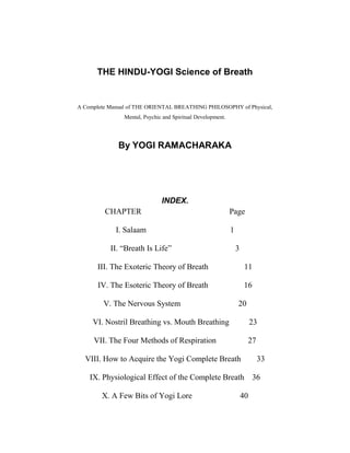 THE HINDU-YOGI Science of Breath
A Complete Manual of THE ORIENTAL BREATHING PHILOSOPHY of Physical,
Mental, Psychic and Spiritual Development.
By YOGI RAMACHARAKA
INDEX.
CHAPTER Page
I. Salaam 1
II. “Breath Is Life” 3
III. The Exoteric Theory of Breath 11
IV. The Esoteric Theory of Breath 16
V. The Nervous System 20
VI. Nostril Breathing vs. Mouth Breathing 23
VII. The Four Methods of Respiration 27
VIII. How to Acquire the Yogi Complete Breath 33
IX. Physiological Effect of the Complete Breath 36
X. A Few Bits of Yogi Lore 40
 