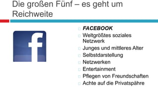 Die großen Fünf – es geht um 
Reichweite 
 FACEBOOK 
 Weltgrößtes soziales 
Netzwerk 
 Junges und mittleres Alter 
 Selbstdarstellung 
 Netzwerken 
 Entertainment 
 Pflegen von Freundschaften 
 Achte auf die Privatspähre 
 