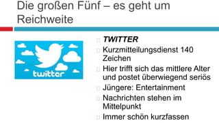 Die großen Fünf – es geht um 
Reichweite 
 TWITTER 
 Kurzmitteilungsdienst 140 
Zeichen 
 Hier trifft sich das mittlere Alter 
und postet überwiegend seriös 
 Jüngere: Entertainment 
 Nachrichten stehen im 
Mittelpunkt 
 Immer schön kurzfassen 
 
