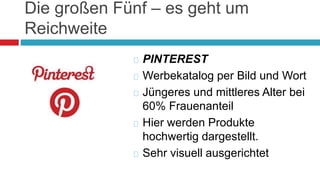 Die großen Fünf – es geht um 
Reichweite 
 PINTEREST 
Werbekatalog per Bild und Wort 
 Jüngeres und mittleres Alter bei 
60% Frauenanteil 
 Hier werden Produkte 
hochwertig dargestellt. 
 Sehr visuell ausgerichtet 
 