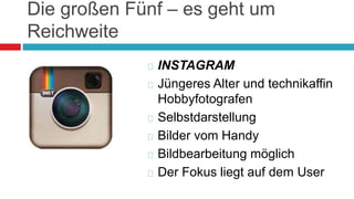 Die großen Fünf – es geht um 
Reichweite 
 INSTAGRAM 
 Jüngeres Alter und technikaffin 
Hobbyfotografen 
 Selbstdarstellung 
 Bilder vom Handy 
 Bildbearbeitung möglich 
 Der Fokus liegt auf dem User 
 