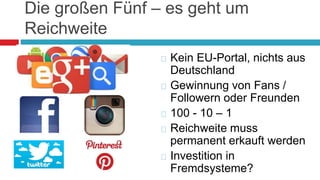 Die großen Fünf – es geht um 
Reichweite 
 Kein EU-Portal, nichts aus 
Deutschland 
 Gewinnung von Fans / 
Followern oder Freunden 
 100 - 10 – 1 
 Reichweite muss 
permanent erkauft werden 
 Investition in 
Fremdsysteme? 
 