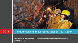 2014 Mettenschicht im Dorothea-Stollen 13.11.2014 
Wir fahren in das Bergwerk Dorothea-Stollen in Annaberg-Buchholz OT 
Cunersdorf ein. 
 
