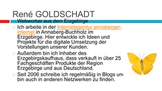 René GOLDSCHADT 
 Webworker aus dem Erzgebirge 
 Ich arbeite in der Internetagentur annaberger-internet 
in Annaberg-Buchholz im 
Erzgebirge. Hier entwickle ich Ideen und 
Projekte für die digitale Umsetzung der 
Vorstellungen unserer Kunden. 
 Außerdem bin ich Inhaber des 
Erzgebirgskaufhaus, dass verkauft in über 25 
Fachgeschäften Produkte der Region 
Erzgebirge und aus Deutschland. 
 Seit 2006 schreibe ich regelmäßig in Blogs und 
bin auch in anderen Netzwerken zu finden. 
 