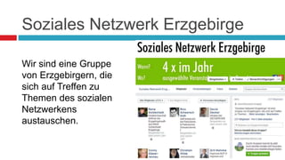 Soziales Netzwerk Erzgebirge 
Wir sind eine Gruppe 
von Erzgebirgern, die 
sich auf Treffen zu 
Themen des sozialen 
Netzwerkens 
austauschen. 
 