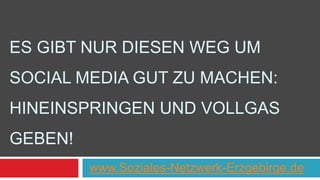 ES GIBT NUR DIESEN WEG UM 
SOCIAL MEDIA GUT ZU MACHEN: 
HINEINSPRINGEN UND VOLLGAS 
GEBEN! 
(MIRKO LANGE - TALKABOUT) 
www.Soziales-Netzwerk-Erzgebirge.de 
 