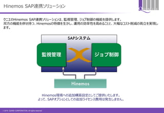 © 2015 QUNIE CORPORATION. All rights reserved.
Hinemos SAP連携ソリューション
クニエのHinemos SAP連携ソリューションは、監視管理、ジョブ制御の機能を提供します。
双方の機能を併せ持つ、Hinemosの特徴を生かし、運用の効率性を高めることと、大幅なコスト削減の両立を実現し
ます。
Hinemos環境への追加構築設定としてご提供いたします。
よって、SAPオプションとしての追加ライセンス費用は発生しません。
 