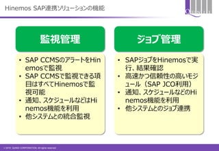 © 2015 QUNIE CORPORATION. All rights reserved.
Hinemos SAP連携ソリューションの機能
監視管理 ジョブ管理
• SAP CCMSのアラートをHin
emosで監視
• SAP CCMSで監視できる項
目はすべてHinemosで監
視可能
• 通知、スケジュールなどはHi
nemos機能を利用
• 他システムとの統合監視
• SAPジョブをHinemosで実
行、結果確認
• 高速かつ信頼性の高いモジ
ュール（SAP JCO利用）
• 通知、スケジュールなどのHi
nemos機能を利用
• 他システムとのジョブ連携
 