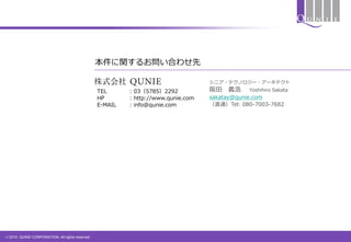 © 2015 QUNIE CORPORATION. All rights reserved.
本件に関するお問い合わせ先
TEL : 03（5785）2292
HP : http://www.qunie.com
E-MAIL : info@qunie.com
シニア・テクノロジー・アーキテクト
阪田 義浩 Yoshihiro Sakata
sakatay@qunie.com
（直通）Tel: 080-7003-7682
 