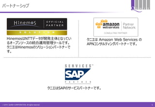 © 2015 QUNIE CORPORATION. All rights reserved.
HinemosはNTTデータが開発主体となってい
るオープンソースの統合運用管理ツールです。
クニエはHinemosのソリューションパートナーで
す。
クニエは Amazon Web Services の
APNコンサルティングパートナーです。
クニエはSAPのサービスパートナーです。
パートナーシップ
5
 