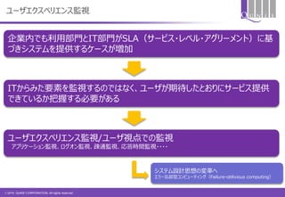 © 2015 QUNIE CORPORATION. All rights reserved.
ユーザエクスペリエンス監視
企業内でも利用部門とIT部門がSLA（サービス・レベル・アグリーメント）に基
づきシステムを提供するケースが増加
ITからみた要素を監視するのではなく、ユーザが期待したとおりにサービス提供
できているか把握する必要がある
ユーザエクスペリエンス監視/ユーザ視点での監視
アプリケーション監視、ログオン監視、疎通監視、応答時間監視・・・・
システム設計思想の変革へ
エラー忘却型コンピューティング（Failure-oblivious computing）
 