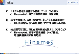 Copyright © 2016 NTT DATA Corporation
まとめ
 システム監視を実施する監視ソフトウェアの導入
 Hinemosなら、誰でも簡単に構築・設定可能
 年々大規模化、仮想化されていくシステムの運用統合
 Hinemosなら、多くの仮想化/クラウド環境にも対応
 統合運用管理に、真に必要な機能を備えた、ソフトウェア
 Hinemosなら、標準で監視機能、ジョブ機能、
環境構築機能が利用可能
 