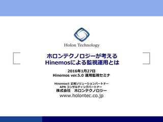 www.holontec.co.jp
ホロンテクノロジーが考える
Hinemosによる監視運用とは
Hinemos® 正規ソリューションパートナー
株式会社 ホロンテクノロジー
2016年1月27日
Hinemos ver.5.0 運用監視セミナ
APN コンサルティングパートナー
 