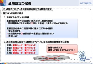 21Copyright © 2016 NTT DATA Corporation
通知設定の定義
重要度変化後の初回通知(赤丸部分に数値を設定)
同じ重要度の監視結果が○回以上連続した場合に初めて通知する
重要度変化後の二回目以降の通知(以下から選択)
・ 常に通知する
・ 前回通知から○分間は同一重要度の通知はしない
・ 通知しない
1. 通知するタイミングを定義
2. 通知実施時に実行する動作（コマンド）を、監視結果の重要度毎に定義
情報： 実効ユーザ, 実行コマンド
警告： 実効ユーザ, 実行コマンド
危険： 実効ユーザ, 実行コマンド
不明： 実効ユーザ, 実行コマンド
複雑な条件式を
頑張って考えなくても大丈夫！
Trigger name like CPU usage is too high
2. 通知タイミング、通知実施時に実行する動作の指定
（例）コマンド通知の場合
 