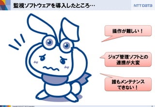 6Copyright © 2016 NTT DATA Corporation
監視ソフトウェアを導入したところ…
操作が難しい！
ジョブ管理ソフトとの
連携が大変
誰もメンテナンス
できない！
 