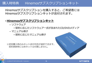 © 2018 NTT DATA INTELLILINK Corporation 16
購入時特典 Hinemosサブスクリプションキット
Hinemosサブスクリプションを購入すると、ご希望者には
Hinemosサブスクリプションキットが送付されます。
• Hinemosサブスクリプションキット
– ソフトウェア
• 契約に応じたソフトウェア一式が含まれたCD/DVDメディア
– マニュアル冊子
• 契約に応じたマニュアル冊子
※初回購入時のみキット送付可否が選択できます。
契約更新時には本キットは付属しません。
 