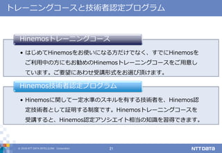 © 2018 NTT DATA INTELLILINK Corporation 21
トレーニングコースと技術者認定プログラム
• はじめてHinemosをお使いになる方だけでなく、すでにHinemosを
ご利用中の方にもお勧めのHinemosトレーニングコースをご用意し
ています。ご要望にあわせ受講形式をお選び頂けます。
Hinemosトレーニングコース
• Hinemosに関して一定水準のスキルを有する技術者を、Hinemos認
定技術者として証明する制度です。Hinemosトレーニングコースを
受講すると、Hinemos認定アソシエイト相当の知識を習得できます。
Hinemos技術者認定プログラム
 