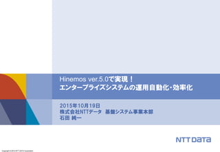 Copyright © 2015 NTT DATA Corporation
Hinemos ver.5.0で実現！
エンタープライズシステムの運用自動化・効率化
2015年10月19日
株式会社NTTデータ 基盤システム事業本部
石田 純一
 
