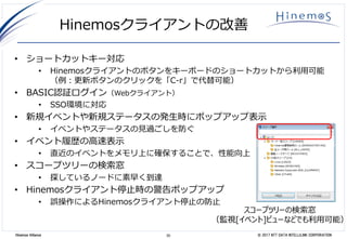 30 © 2017 NTT DATA INTELLILINK CORPORATIONHinemos Alliance
Hinemosクライアントの改善
• ショートカットキー対応
• Hinemosクライアントのボタンをキーボードのショートカットから利用可能
（例：更新ボタンのクリックを「C-r」で代替可能）
• BASIC認証ログイン（Webクライアント）
• SSO環境に対応
• 新規イベントや新規ステータスの発生時にポップアップ表示
• イベントやステータスの見過ごしを防ぐ
• イベント履歴の高速表示
• 直近のイベントをメモリ上に確保することで、性能向上
• スコープツリーの検索窓
• 探しているノードに素早く到達
• Hinemosクライアント停止時の警告ポップアップ
• 誤操作によるHinemosクライアント停止の防止
スコープツリーの検索窓
（監視[イベント]ビューなどでも利用可能）
 