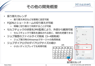 33 © 2017 NTT DATA INTELLILINK CORPORATIONHinemos Alliance
その他の開発概要
• 振り替えカレンダ
• 振り替え休日などを簡易に設定可能
• FQDNとショートネームの切り替えが可能
• 明確に切り替えて利用することが可能
• セルフチェックの状態をJMX監視により、外部から観測可能
• セルフチェックで警告を通知される前に、傾向を把握できる
• ジョブ履歴のファイルサイズ削減（3~4割削減）
• ジョブ実行時のHinemosマネージャの負荷削減
• ジョブダイアログのダイアログサイズの縮小
• 小さいディスプレイでも利用可能
日 月 火 水 木 金 土
1 2
3 4 5 6 7 8 9
10 11 12 13 14 15 16
17 18 19 20 21 22 23
24 25 26 27 28 29 30
4月
振り替えカレンダ
 