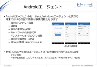 9 © 2017 NTT DATA INTELLILINK CORPORATIONHinemos Alliance
Androidエージェント
• Androidエージェントは、Linux/Windowsエージェントと異なり、
端末における下記の情報が収集可能となります
– 端末のバッテリー残量
– 通信量
– 端末の電源ON/OFF
– ネットワークの接続/切断
– インストールされたアプリ情報
– 端末の位置情報（GPS）
– iBeacon情報（後ほどデモをします）
• 参考）Linux/Windowsエージェントは下記の機能を利用するために必要
– ジョブ機能
– 一部の監視機能（ログファイル監視、カスタム監視、Windowsイベント監視）
Android画面
 