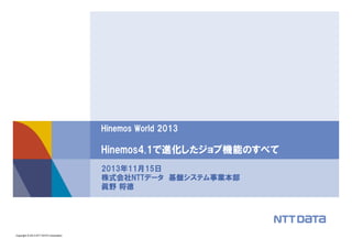 Hinemos World 2013

Hinemos4.1で進化したジョブ機能のすべて
2013年11月15日
株式会社NTTデータ 基盤システム事業本部
眞野 将徳

Copyright © 2013 NTT DATA Corporation

 