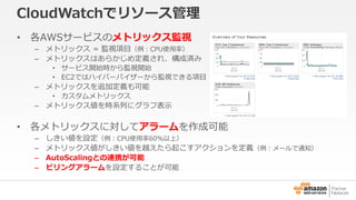 CloudWatchでリソース管理 
• 各AWSサービスのメトリックス監視 
– メトリックス= 監視項目（例：CPU使用率） 
– メトリックスはあらかじめ定義され、構成済み 
• サービス開始時から監視開始 
• EC2ではハイパーバイザーから監視できる項目 
– メトリックスを追加定義も可能 
• カスタムメトリックス 
– メトリックス値を時系列にグラフ表示 
• 各メトリックスに対してアラームを作成可能 
– しきい値を設定（例：CPU使用率60%以上） 
– メトリックス値がしきい値を越えたら起こすアクションを定義（例：メールで通知） 
– AutoScalingとの連携が可能 
– ビリングアラームを設定することが可能 
 