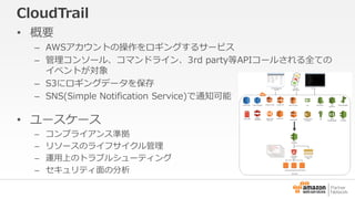 CloudTrail 
• 概要 
– AWSアカウントの操作をロギングするサービス 
– 管理コンソール、コマンドライン、3rd party等APIコールされる全ての 
イベントが対象 
– S3にロギングデータを保存 
– SNS(Simple Notification Service)で通知可能 
• ユースケース 
– コンプライアンス準拠 
– リソースのライフサイクル管理 
– 運用上のトラブルシューティング 
– セキュリティ面の分析 
 