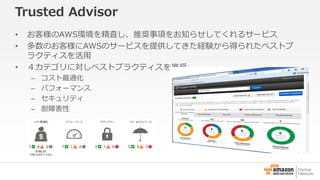 Trusted Advisor 
• お客様のAWS環境を精査し、推奨事項をお知らせしてくれるサービス 
• 多数のお客様にAWSのサービスを提供してきた経験から得られたベストプ 
ラクティスを活用 
• ４カテゴリに対しベストプラクティスを推奨 
– コスト最適化 
– パフォーマンス 
– セキュリティ 
– 耐障害性 
 