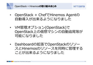 OpenStack + Hinemosの取り組みまとめ 
• OpenStack + ChefでHinemos Agentの 
⾃動導⼊が出来るようになりました 
• VM管理オプション(OpenStack)で 
OpenStack上の仮想マシンの⾃動追尾等が 
可能になりました 
• Dashboardの拡張でOpenStackのリソー 
スとHinemosのリソースを同時に管理する 
ことが出来るようになりました 
Copyright © 2014 NTT DATA INTELLILINK Corporation 15 
 