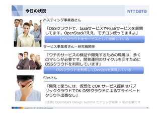 今日の状況 
ホスティング事業者さん 
「OSSクラウドで、IaaSサービスやPaaSサービスを展開 
してます。OpenStack?ええ、モチロン使ってますよ」 
OSSクラウドをサービスとして提供している 
サービス事業者さん・研究機関等 
「ウチのサービスの検証や開発するための環境は、多く 
のマシンが必要です。開発運⽤のサイクルを回すために 
OSSクラウドを利⽤しています」 
OSSクラウドを利⽤してDevOpsを実現している 
SIerさん 
「開発で使うには、仮想化でOK サービス提供はパブ 
リッククラウドでOK OSSクラウドによるプライベート 
クラウド出番なし」 
(注意) OpenStack Design Summit ヒアリング結果+ 私の主観です 
Copyright © 2014 NTT DATA INTELLILINK Corporation 19 
 