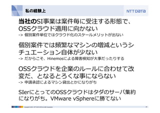 私の経験上 
当社のSI事業は案件毎に受注する形態で、 
OSSクラウド適⽤に向かない 
-> 個別案件単位ではクラウド化のスケールメリットが出ない 
個別案件では頻繁なマシンの増減というシ 
チュエーション⾃体が少ない 
-> だからこそ、Hinemosによる障害検知が⼤事だったりする 
OSSクラウドを企業のルールに合わせて改 
変だ、となるとろくな事にならない 
-> 申請承認によるマシン貸出とかになりがち 
SIerにとってのOSSクラウドはタダのサーバ集約 
になりがち。VMware vSphereに勝てない 
Copyright © 2014 NTT DATA INTELLILINK Corporation 20 
 