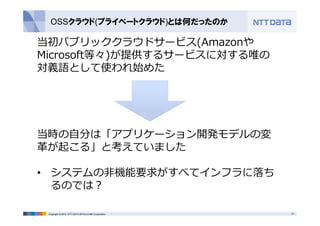 OSSクラウド(プライベートクラウド)とは何だったのか 
当初パブリッククラウドサービス(Amazonや 
Microsoft等々)が提供するサービスに対する唯の 
対義語として使われ始めた 
当時の⾃分は「アプリケーション開発モデルの変 
⾰が起こる」と考えていました 
• システムの⾮機能要求がすべてインフラに落ち 
るのでは？ 
Copyright © 2014 NTT DATA INTELLILINK Corporation 21 
 