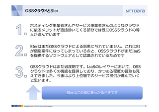 OSSクラウドとSIer 
ホスティング事業者さんやサービス事業者さんのようなクラウド 
に依るメリットが直接効いてくる部分では既にOSSクラウドの導 
⼊が進んでいます 
SIerはまだOSSクラウドによる恩恵に与れていません。これはSI 
が個別案件になってしまっている点と、OSSクラウドがまだIaaS 
を提供するソフトウェアとして認識されているためです 
OSSクラウドはまだ過渡期です。IaaSのレイヤーにおいて、OSS 
クラウドは多くの機能を提供しており、かつある程度の習熟も⾒ 
えてきました。今後はより上位層でのサービス提供が進んでいく 
と思います。 
SIerはこの波に乗っかるべきです 
Copyright © 2014 NTT DATA INTELLILINK Corporation 24 
 