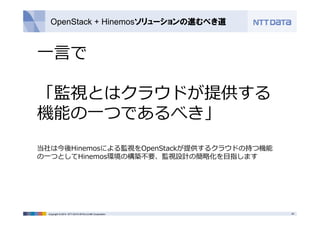 OpenStack + Hinemosソリューションの進むべき道 
⼀⾔で 
「監視とはクラウドが提供する 
機能の⼀つであるべき」 
当社は今後Hinemosによる監視をOpenStackが提供するクラウドの持つ機能 
の⼀つとしてHinemos環境の構築不要、監視設計の簡略化を⽬指します 
Copyright © 2014 NTT DATA INTELLILINK Corporation 25 
 