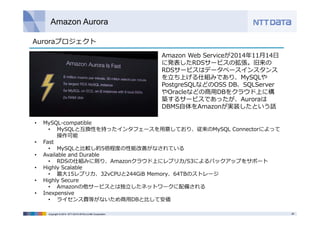 Amazon Aurora 
Amazon Web Serviceが2014年11⽉14⽇ 
に発表したRDSサービスの拡張。旧来の 
RDSサービスはデータベースインスタンス 
を⽴ち上げる仕組みであり、MySQLや 
PostgreSQLなどのOSS DB、SQLServer 
やOracleなどの商⽤DBをクラウド上に構 
築するサービスであったが、Auroraは 
DBMS⾃体をAmazonが実装したという話 
Auroraプロジェクト 
• MySQL-compatible 
• MySQLと互換性を持ったインタフェースを⽤意しており、従来のMySQL Connectorによって 
操作可能 
• Fast 
• MySQLと⽐較し約5倍程度の性能改善がなされている 
• Available and Durable 
• RDSの仕組みに則り、Amazonクラウド上にレプリカ/S3によるバックアップをサポート 
• Highly Scalable 
• 最⼤15レプリカ、32vCPUと244GiB Memory、64TBのストレージ 
• Highly Secure 
• Amazonの他サービスとは独⽴したネットワークに配備される 
• Inexpensive 
• ライセンス費等がないため商⽤DBと⽐して安価 
Copyright © 2014 NTT DATA INTELLILINK Corporation 28 
 