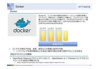 Docker 
Dockerは、コンテナ型の仮想化技術をベースとした仮想化管理ソ 
フトウェア。従来のサーバ仮想化とは異なり、コンテナによって隔 
離された空間上でプロセスを動かす。それぞれがプロセスとして動 
作するために⾮常に軽量であり、近年⼤きな注⽬を集めている。 
(近年はCoreOSのRocketもある) 
コンテナコンテナコンテナ 
プ 
ロ 
セ 
ス 
ホストマシン 
プ 
ロ 
セ 
ス 
プ 
ロ 
セ 
ス 
プ 
ロ 
セ 
ス 
Docker 
• コンテナの単位で作成、変更、保存などの管理と配布が可能 
• ソフトウェアを依存関係などを含めた動作可能な状態で配布することが出来る 
OSSクラウドとの関係 
• OpenStack Magnumプロジェクトにおいて、OpenStackによってDockerコンテナをコン 
トロールする試みが開始される 
• https://blueprints.launchpad.net/magnum/+spec/magnum-agent-for-nova 
Copyright © 2014 NTT DATA INTELLILINK Corporation 29 
 