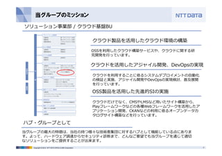 当グループのミッション 
ソリューション事業部/ クラウド基盤BU 
クラウド製品を活⽤したクラウド環境の構築 
OSSを利⽤したクラウド構築サービスや、クラウドに関する研 
究開発を⾏っています。 
クラウドを活⽤したアジャイル開発、DevOpsの実現 
クラウドを利⽤することに依るシステムデプロイメントの⾃動化 
の検証と実施、アジャイル開発やDevOpsの実現検討、普及展開 
を⾏っています。 
OSS製品を活⽤した先進的SIの実施 
ハブ・グループとして 
クラウドだけでなく、CMSやLMSなど⽤いたサイト構築から、 
Playフレームワークなどの各種Webフレームワークを活⽤したア 
プリケーション開発、CKANなどの利⽤に依るオープンデータカ 
タログサイト構築などを⾏っています。 
当グループの最⼤の特徴は、当社の持つ様々な技術者集団に対するハブとして機能している点にありま 
す。よって、ハードウェア調達からセキュリティ診断まで、どんなご要望でも当グループを通じて適切 
なソリューションをご提供することが出来ます。 
Copyright © 2014 NTT DATA INTELLILINK Corporation 3 
 