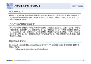 ベアメタルプロビジョニング 
ベアメタルとは 
仮想マシン(Virtual Machine)の対義語として使われ始めた。仮想マシンに対する物理マシ 
ン(Physical Machine)であり、仮想化と同じようにクラウド管理ソフトウェアによってリ 
ソース管理対象となる。 
ベアメタルプロビジョニング 
多くのクラウド管理ソフトウェアはその役割を「プロビジョニング」と置いている。クラウ 
ド管理とは、仮想化サーバ、仮想化ボリューム、仮想化ネットワークなどの仮想化されたリ 
ソースに対して、ユーザ要求に対して⾃動構築、構成を⾏なうこととなる。ベアメタルプロ 
ビジョニングとは、ユーザ要求に対してベアメタルマシン、つまり物理マシンを構築、構成 
することとなる。 
OpenStack Ironic 
OpenStack IronicではOpenStackによってベアメタルプロビジョニングを実現する試みを 
実施している。 
• https://wiki.openstack.org/wiki/Ironic 
Copyright © 2014 NTT DATA INTELLILINK Corporation 30 
 