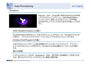 Auto-Provisioning 
Terraform 
Vagrant、Serf、Consul等で有名なHashiCorpが作成 
したプロビジョニングツール。IaaS/PaaS/SaaSと 
いったレイヤーを跨ったプロビジョニングが可能。 
2014年7⽉にアナウンスされたまだまだ新しいプロダ 
クト。 
AWS CloudFormationとの違い 
CloudFormationはAWSリソースをプロビジョニングするツール。Terraformではこれ 
に加えて、ミドルウェア/アプリケーションのレイヤもプロビジョニングできる 
Ansible/Chef/Puppetとの違い 
上記プロビジョニングツールはある単体のマシンに対してミドルウェア、アプリケー 
ションのプロビジョニングを⾏なう。TerraformではIaaS層のコントロールも可能に 
する 
最⼤の特徴 
システム上のリソース(VM、Application、DNS、SMTP等々)を抽象化して記述できる 
ため、様々なクラウドサービスやオンプレ環境に適⽤可能 
Copyright © 2014 NTT DATA INTELLILINK Corporation 31 
 