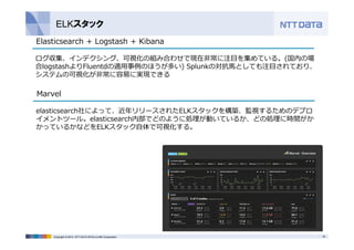 ELKスタック 
Elasticsearch + Logstash + Kibana 
ログ収集、インデクシング、可視化の組み合わせで現在⾮常に注⽬を集めている。(国内の場 
合logstashよりFluentdの適⽤事例のほうが多い) Splunkの対抗⾺としても注⽬されており、 
システムの可視化が⾮常に容易に実現できる 
Marvel 
elasticsearch社によって、近年リリースされたELKスタックを構築、監視するためのデプロ 
イメントツール。elasticsearch内部でどのように処理が動いているか、どの処理に時間がか 
かっているかなどをELKスタック⾃体で可視化する。 
Copyright © 2014 NTT DATA INTELLILINK Corporation 33 
 