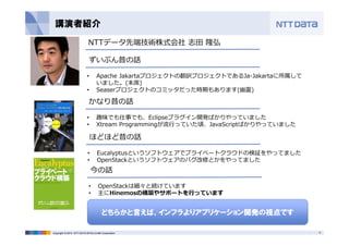 講演者紹介 
NTTデータ先端技術株式会社志⽥隆弘 
ずいぶん昔の話 
• Apache Jakartaプロジェクトの翻訳プロジェクトであるJa-Jakartaに所属して 
いました。(末席) 
• Seaserプロジェクトのコミッタだった時期もあります(幽霊) 
かなり昔の話 
• 趣味でも仕事でも、Eclipseプラグイン開発ばかりやっていました 
• Xtream Programmingが流⾏っていた頃、JavaScriptばかりやっていました 
ほどほど昔の話 
• Eucalyptusというソフトウェアでプライベートクラウドの検証をやってました 
• OpenStackというソフトウェアのバグ改修とかをやってました 
今の話 
• OpenStackは細々と続けています 
• 主にHinemosの構築やサポートを⾏っています 
どちらかと言えば、インフラよりアプリケーション開発の視点です 
Copyright © 2014 NTT DATA INTELLILINK Corporation 5 
 