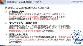 Copyright © 2016 NTT DATA INTELLILINK Corporation
大規模システム運用の困りどころ
大規模システム運用の困りどころと言えば
 対象台数が多い
仮想化やクラウドの普及に伴いスケールアウトが容易になり、
システムごとのサーバ数が増大。管理台数が多くなることで、
障害発生件数が増える中、発生元の特定はより困難に。
 マルチテナント環境の運用
仮想化集約などにより、異なる運用を行っていたシステムが統合。
運用ルールや監視レベルなどが異なるシステムにて、システム間の
影響を考慮しつつどうやって統合するかが課題に
 運用コストの増大
規模が大きくなればなるほど管理台数や環境が増え、連携のための
ツールも多岐にわたり運用コストが増大。いかに運用の効率化を図
るかが課題に。
 